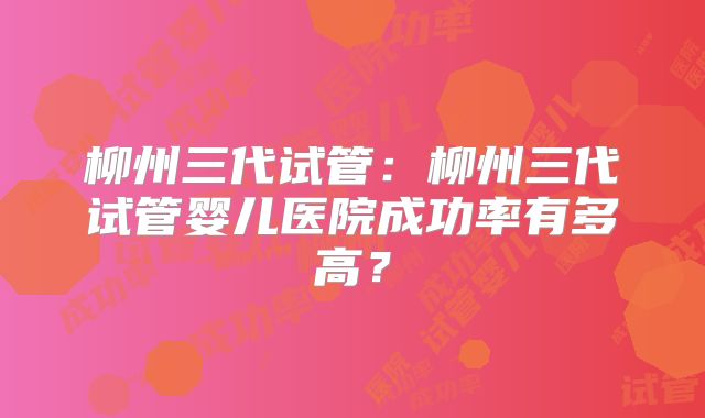 柳州三代试管:柳州三代试管婴儿医院成功率有多高?