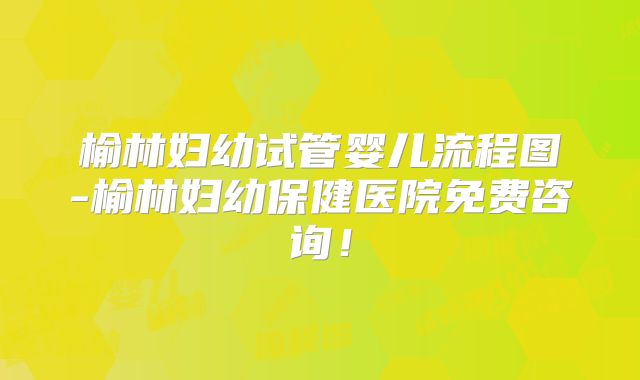 榆林妇幼试管婴儿流程图-榆林妇幼保健医院免费咨询!