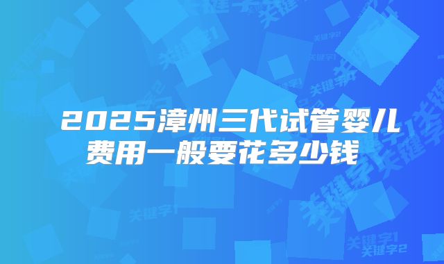 2025漳州三代试管婴儿费用一般要花多少钱