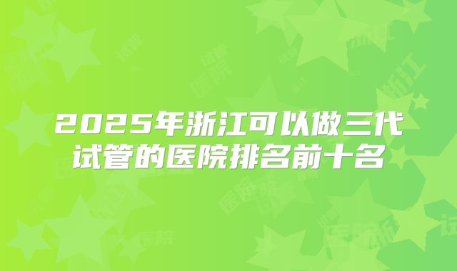 2025年浙江可以做三代试管的医院排名前十名
