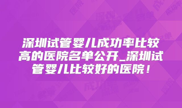 深圳试管婴儿成功率比较高的医院名单公开_深圳试管婴儿比较好的医院!