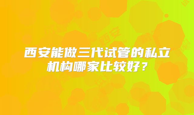 西安能做三代试管的私立机构哪家比较好?