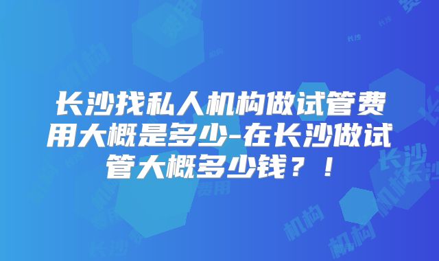 长沙找私人机构做试管费用大概是多少-在长沙做试管大概多少钱？！