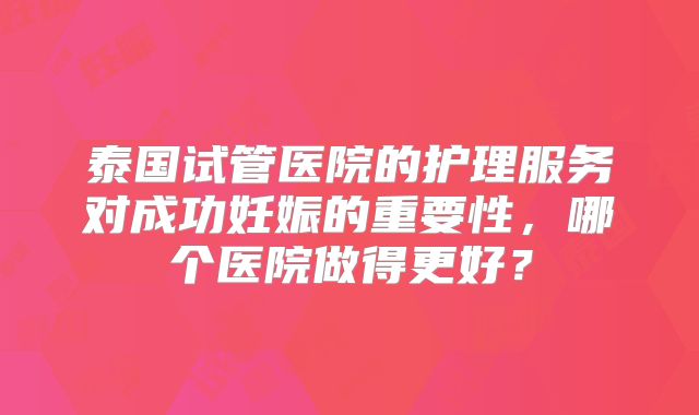 泰国试管医院的护理服务对成功妊娠的重要性,哪个医院做得更好?