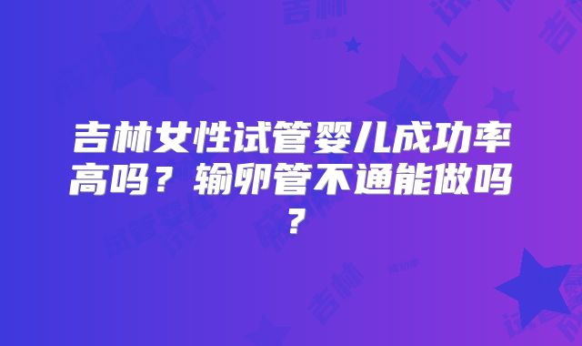 吉林女性试管婴儿成功率高吗?输卵管不通能做吗?