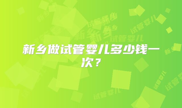 新乡做试管婴儿多少钱一次？