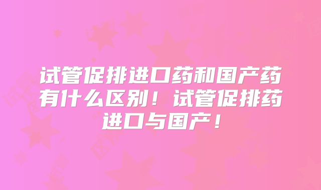 试管促排进口药和国产药有什么区别!试管促排药进口与国产!