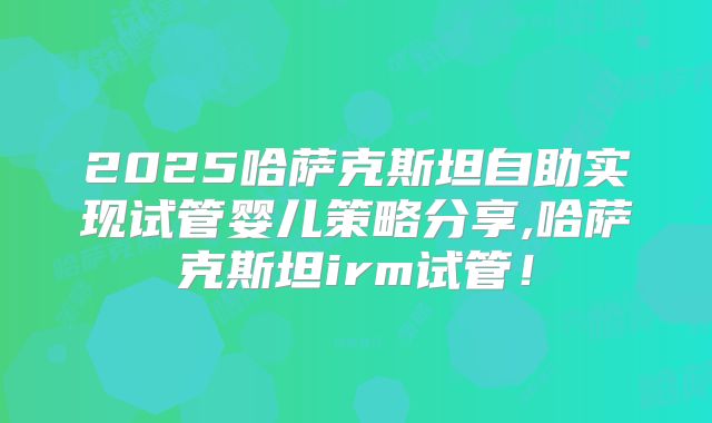 2025哈萨克斯坦自助实现试管婴儿策略分享,哈萨克斯坦irm试管！