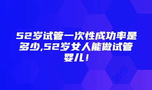 52岁试管一次性成功率是多少,52岁女人能做试管婴儿！