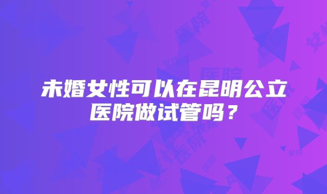 未婚女性可以在昆明公立医院做试管吗?