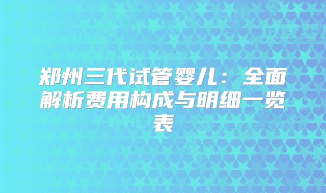 郑州三代试管婴儿:全面解析费用构成与明细一览表