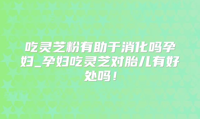 吃灵芝粉有助于消化吗孕妇_孕妇吃灵芝对胎儿有好处吗！
