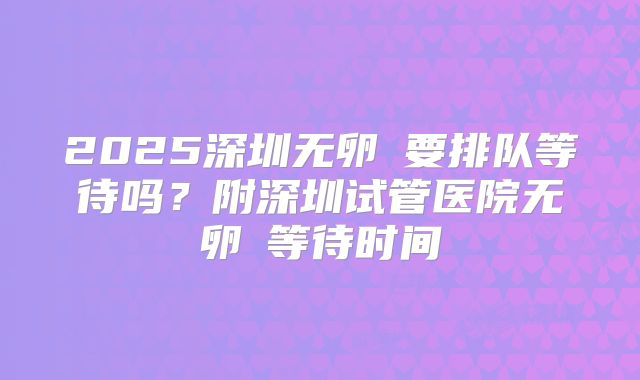 2025深圳无卵�要排队等待吗？附深圳试管医院无卵�等待时间