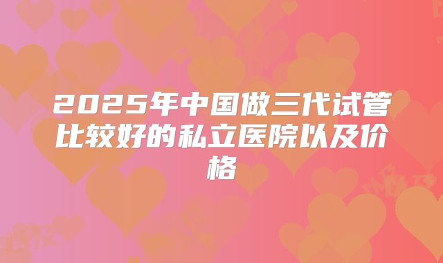 2025年中国做三代试管比较好的私立医院以及价格