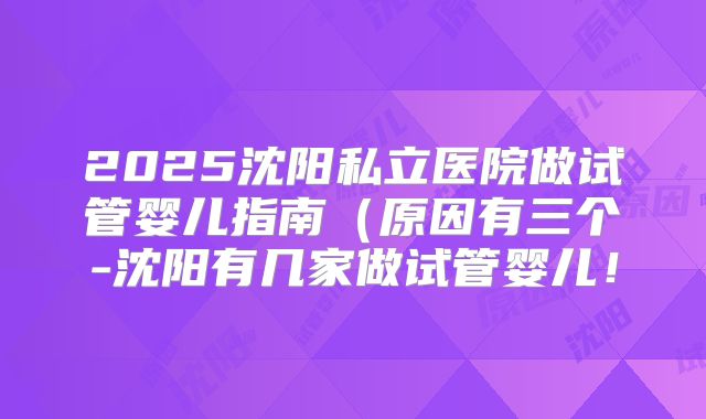 2025沈阳私立医院做试管婴儿指南（原因有三个-沈阳有几家做试管婴儿！