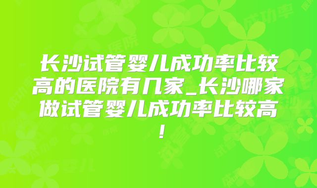 长沙试管婴儿成功率比较高的医院有几家_长沙哪家做试管婴儿成功率比较高！