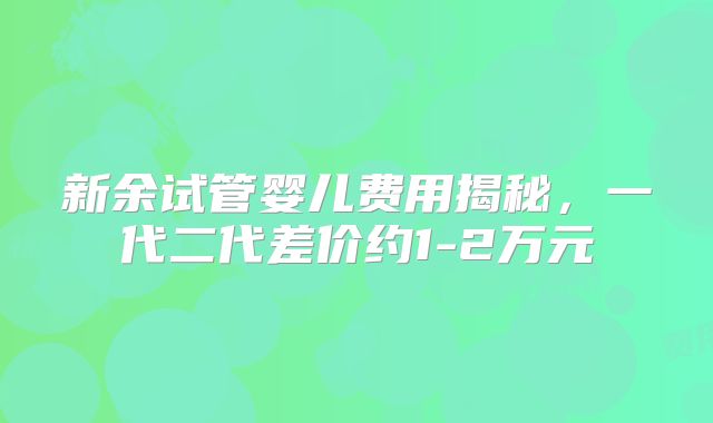 新余试管婴儿费用揭秘，一代二代差价约1-2万元