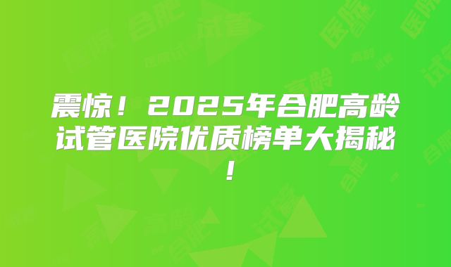 震惊!2025年合肥高龄试管医院优质榜单大揭秘!