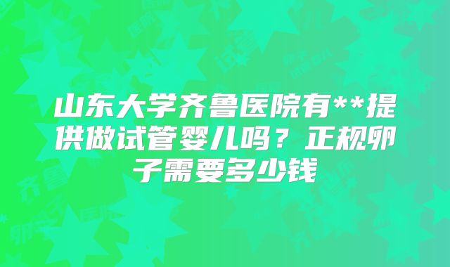 山东大学齐鲁医院有**提供做试管婴儿吗？正规卵子需要多少钱