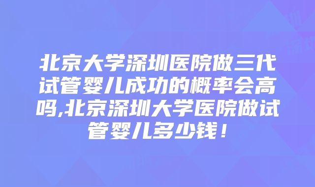 北京大学深圳医院做三代试管婴儿成功的概率会高吗,北京深圳大学医院做试管婴儿多少钱！