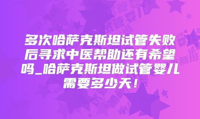 多次哈萨克斯坦试管失败后寻求中医帮助还有希望吗_哈萨克斯坦做试管婴儿需要多少天！