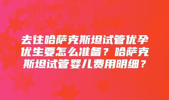 去往哈萨克斯坦试管优孕优生要怎么准备?哈萨克斯坦试管婴儿费用明细?