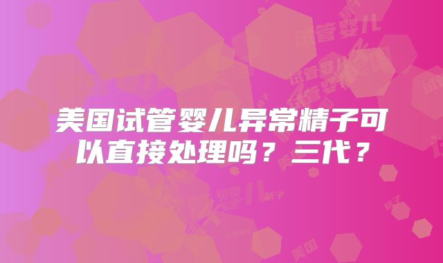美国试管婴儿异常精子可以直接处理吗？三代？