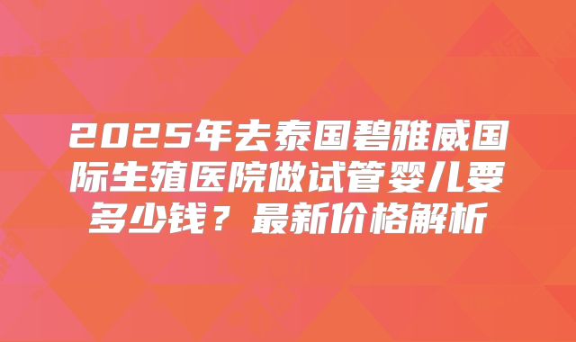 2025年去泰国碧雅威国际生殖医院做试管婴儿要多少钱?最新价格解析