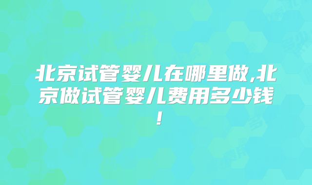 北京试管婴儿在哪里做,北京做试管婴儿费用多少钱!