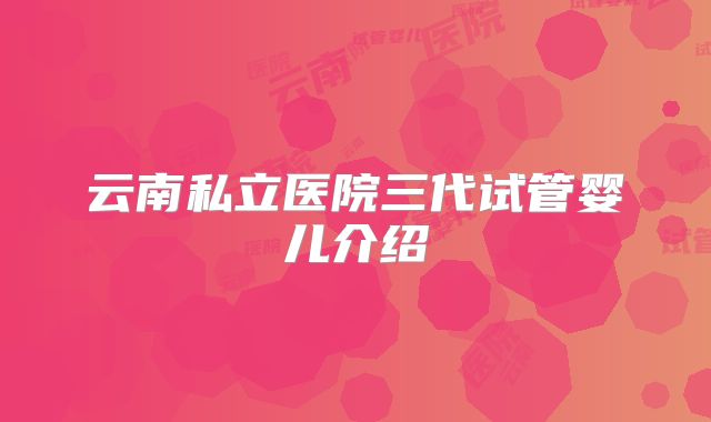 云南私立医院三代试管婴儿介绍