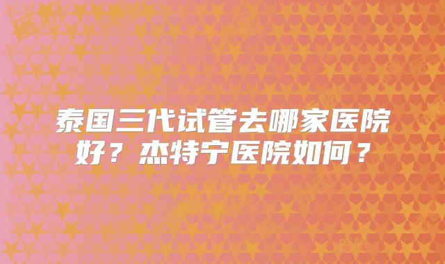 泰国三代试管去哪家医院好？杰特宁医院如何？