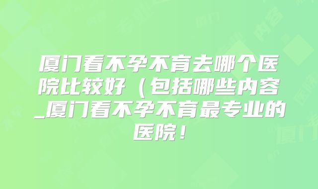 厦门看不孕不育去哪个医院比较好(包括哪些内容_厦门看不孕不育最专业的医院!