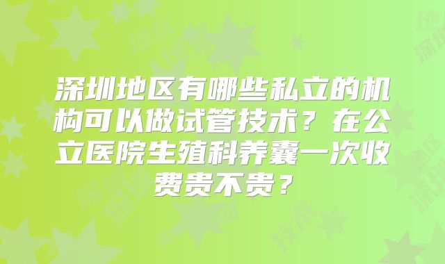 深圳地区有哪些私立的机构可以做试管技术?在公立医院生殖科养囊一次收费贵不贵?