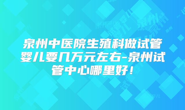 泉州中医院生殖科做试管婴儿要几万元左右-泉州试管中心哪里好!