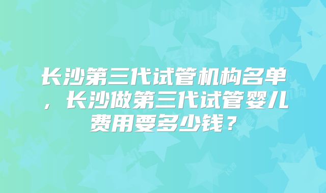 长沙第三代试管机构名单,长沙做第三代试管婴儿费用要多少钱?