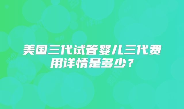 美国三代试管婴儿三代费用详情是多少?