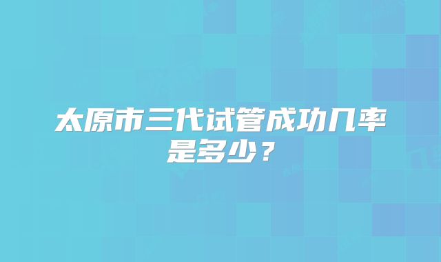 太原市三代试管成功几率是多少？