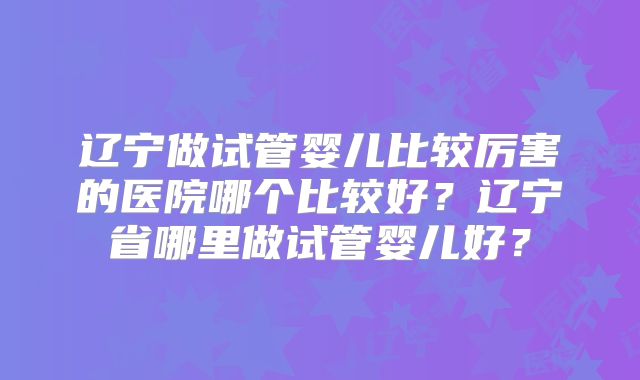 辽宁做试管婴儿比较厉害的医院哪个比较好？辽宁省哪里做试管婴儿好？