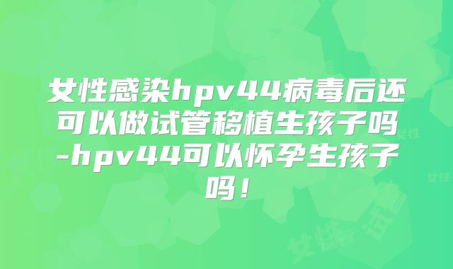 女性感染hpv44病毒后还可以做试管移植生孩子吗-hpv44可以怀孕生孩子吗!