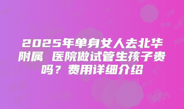 2025年单身女人去北华附属 医院做试管生孩子贵吗？费用详细介绍