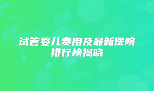 试管婴儿费用及最新医院排行榜揭晓