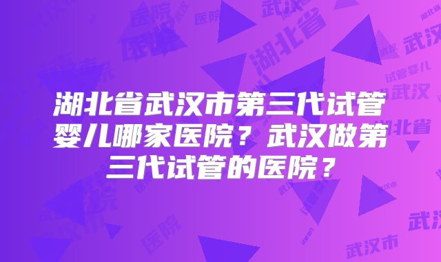 湖北省武汉市第三代试管婴儿哪家医院?武汉做第三代试管的医院?
