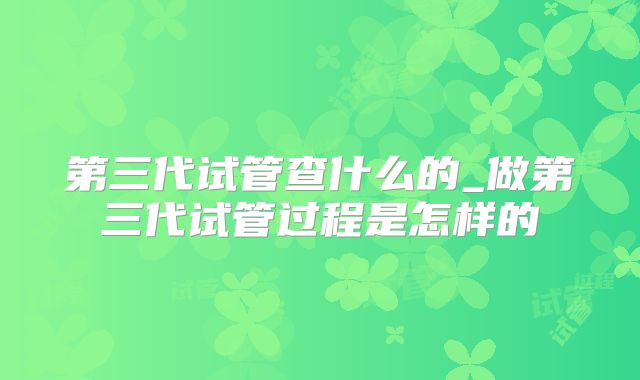 第三代试管查什么的_做第三代试管过程是怎样的