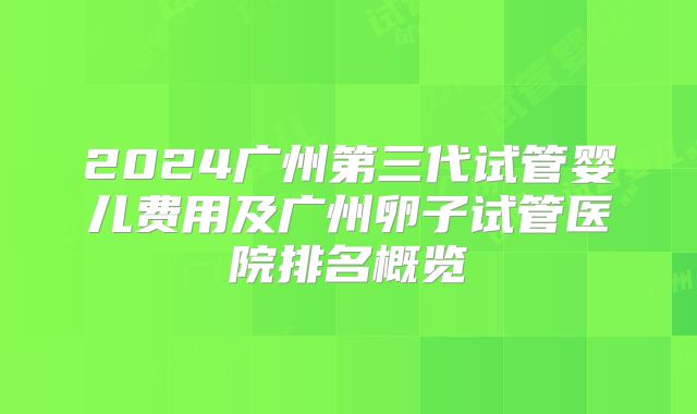 2024广州第三代试管婴儿费用及广州卵子试管医院排名概览