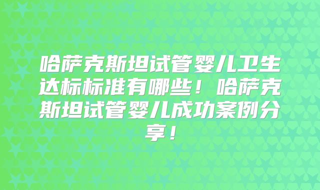 哈萨克斯坦试管婴儿卫生达标标准有哪些!哈萨克斯坦试管婴儿成功案例分享!