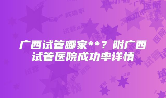 广西试管哪家**？附广西试管医院成功率详情