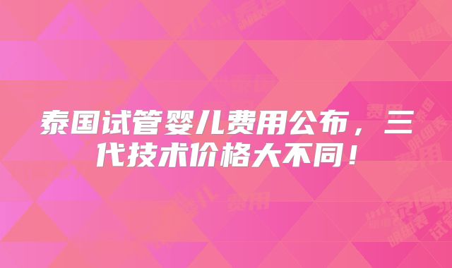 泰国试管婴儿费用公布，三代技术价格大不同！
