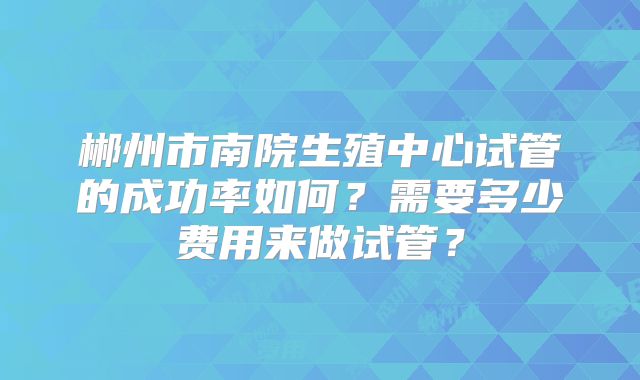 郴州市南院生殖中心试管的成功率如何？需要多少费用来做试管？