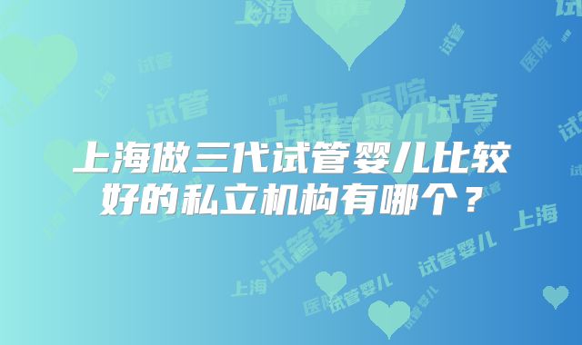 上海做三代试管婴儿比较好的私立机构有哪个？
