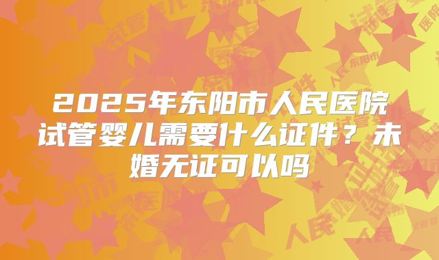 2025年东阳市人民医院试管婴儿需要什么证件？未婚无证可以吗